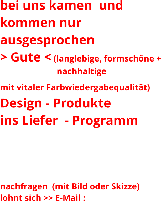 bei uns kamen  und  kommen nur ausgesprochen   > Gute < (langlebige, formschöne +                           nachhaltige mit vitaler Farbwiedergabequalität)    Design - Produkte ins Liefer  - Programm  Ihren Liebling in den folgenden Galerien nicht gefunden?  nachfragen  (mit Bild oder Skizze)  lohnt sich >> E-Mail :