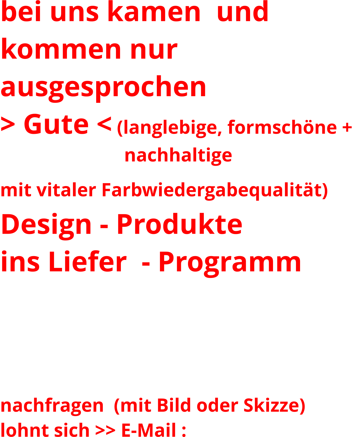 bei uns kamen  und  kommen nur ausgesprochen   > Gute < (langlebige, formschöne +                           nachhaltige mit vitaler Farbwiedergabequalität)    Design - Produkte ins Liefer  - Programm  Ihren Liebling in den folgenden Galerien nicht gefunden?  nachfragen  (mit Bild oder Skizze)  lohnt sich >> E-Mail :