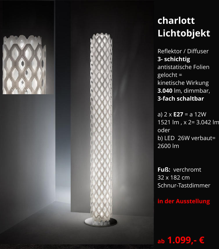 charlott Lichtobjekt  Reflektor / Diffuser 3- schichtig  antistatische Folien  gelocht = kinetische Wirkung 3.040 lm, dimmbar,   3-fach schaltbar  a) 2 x E27 = a 12W 1521 lm , x 2= 3.042 lm oder b) LED  26W verbaut= 2600 lm   Fuß:  verchromt  32 x 182 cm Schnur-Tastdimmer   in der Ausstellung    ab 1.099,- €