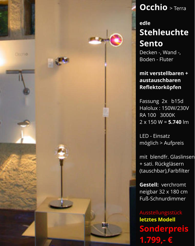 Occhio > Terra  edle Stehleuchte Sento Decken -, Wand -, Boden - Fluter  mit verstellbaren + austauschbaren Reflektorköpfen  Fassung  2x   b15d Halolux : 150W/230V RA 100   3000K 2 x 150 W = 5.740 lm  LED - Einsatz möglich > Aufpreis  mit  blendfr. Glaslinsen + sati. Rückgläsern (tauschbar),Farbfilter   Gestell:  verchromt neigbar 32 x 180 cm Fuß-Schnurdimmer   Ausstellungsstück   letztes Modell Sonderpreis    1.799,- €