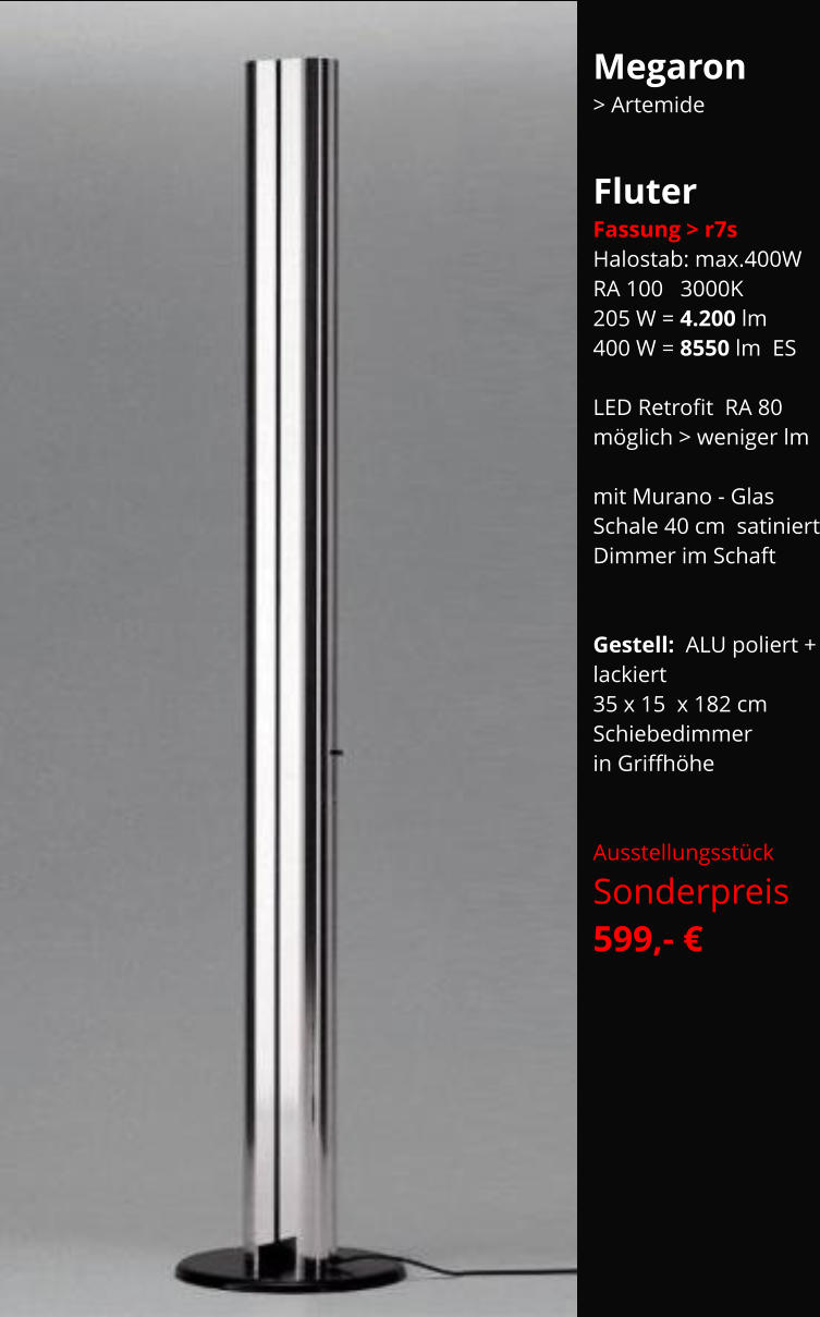 Megaron  > Artemide  Fluter Fassung > r7s Halostab: max.400W RA 100   3000K 205 W = 4.200 lm 400 W = 8550 lm  ES  LED Retrofit  RA 80 möglich > weniger lm  mit Murano - Glas Schale 40 cm  satiniert Dimmer im Schaft   Gestell:  ALU poliert + lackiert 35 x 15  x 182 cm Schiebedimmer  in Griffhöhe   Ausstellungsstück Sonderpreis    599,- €