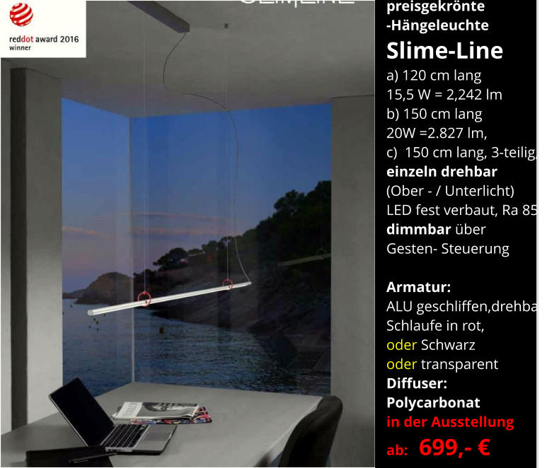 preisgekrönte -Hängeleuchte Slime-Line a) 120 cm lang 15,5 W = 2,242 lm b) 150 cm lang 20W =2.827 lm,  c)  150 cm lang, 3-teilig, einzeln drehbar (Ober - / Unterlicht) LED fest verbaut, Ra 85 dimmbar über  Gesten- Steuerung  Armatur:   ALU geschliffen,drehbar, Schlaufe in rot,  oder Schwarz  oder transparent Diffuser:  Polycarbonat in der Ausstellung ab:   699,- €