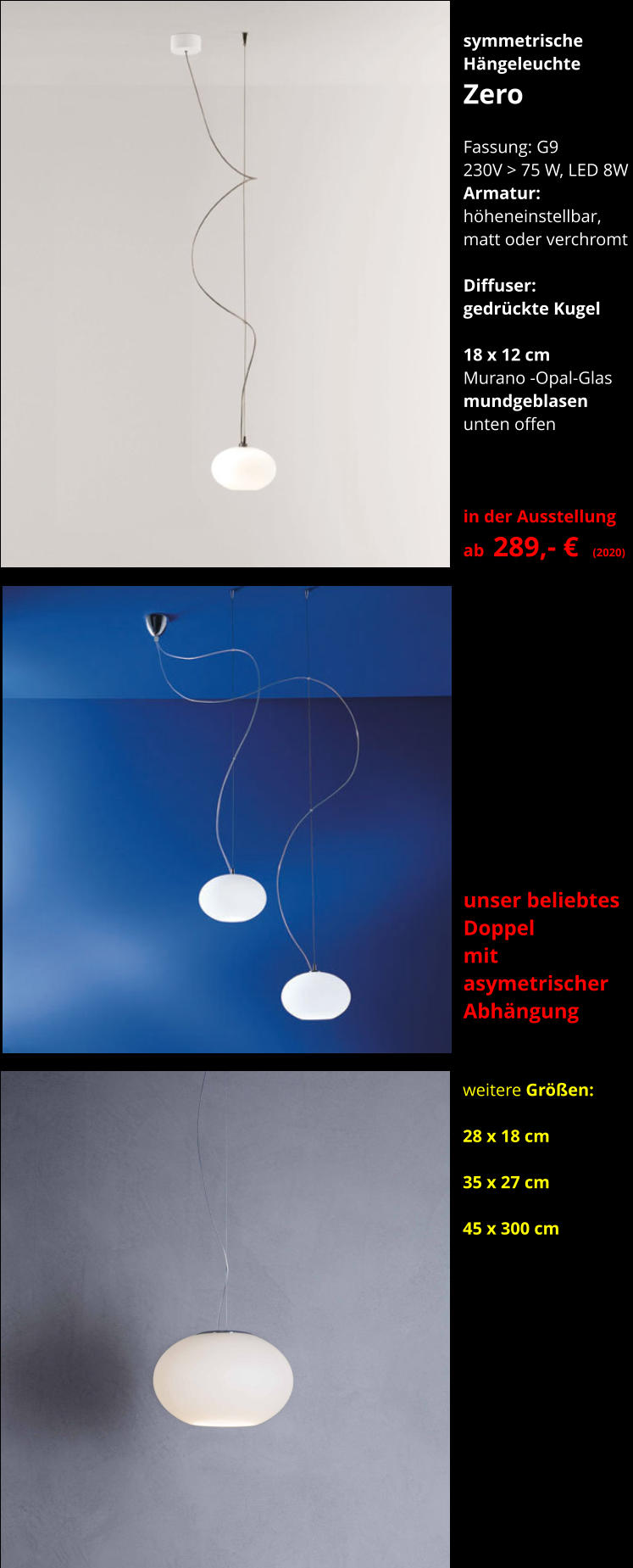 symmetrische Hängeleuchte Zero    Fassung: G9 230V > 75 W, LED 8W  Armatur:   höheneinstellbar, matt oder verchromt  Diffuser:  gedrückte Kugel  18 x 12 cm Murano -Opal-Glas mundgeblasen unten offen    in der Ausstellung ab  289,- €  (2020)      weitere Größen:  28 x 18 cm  35 x 27 cm  45 x 300 cm unser beliebtes  Doppel   mit asymetrischer Abhängung