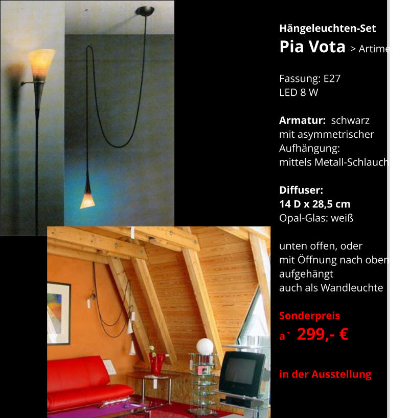 Hängeleuchten-Set Pia Vota > Artimeta    Fassung: E27 LED 8 W   Armatur:  schwarz mit asymmetrischer  Aufhängung: mittels Metall-Schlauch  Diffuser:  14 D x 28,5 cm Opal-Glas: weiß  unten offen, oder mit Öffnung nach oben aufgehängt auch als Wandleuchte  Sonderpreis  a`  299,- €  in der Ausstellung