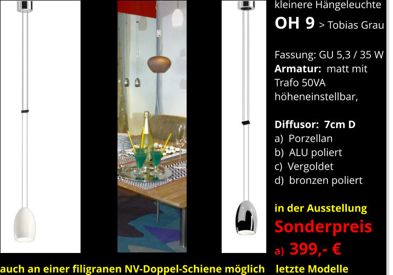 kleinere Hängeleuchte OH  9 > Tobias Grau    Fassung: GU 5,3 / 35 W Armatur:  matt mit Trafo 50VA höheneinstellbar,  Diffusor:  7cm D a)  Porzellan b)  ALU poliert c)  Vergoldet d)  bronzen poliert  in der Ausstellung Sonderpreis a)  399,- €      auch an einer filigranen NV-Doppel-Schiene möglich    letzte Modelle