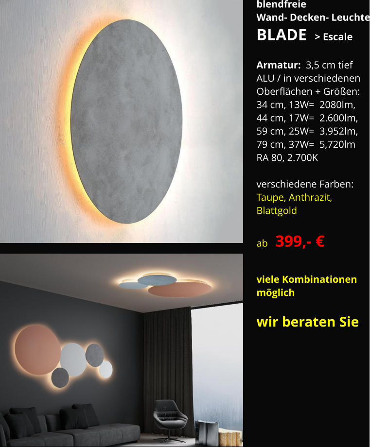 blendfreie Wand- Decken- Leuchte BLADE  > Escale  Armatur:  3,5 cm tief ALU / in verschiedenen Oberflächen + Größen: 34 cm, 13W=  2080lm, 44 cm, 17W=  2.600lm, 59 cm, 25W=  3.952lm, 79 cm, 37W=  5,720lm RA 80, 2.700K  verschiedene Farben: Taupe, Anthrazit,  Blattgold  ab   399,- €  viele Kombinationen  möglich  wir beraten Sie