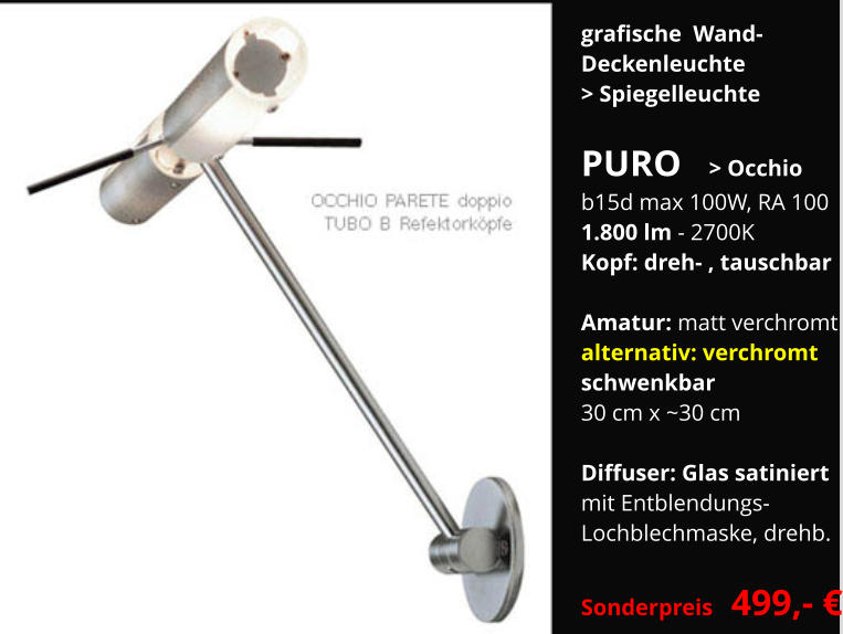 grafische  Wand-  Deckenleuchte > Spiegelleuchte  PURO   > Occhio b15d max 100W, RA 100 1.800 lm - 2700K Kopf: dreh- , tauschbar  Amatur: matt verchromt alternativ: verchromt schwenkbar 30 cm x ~30 cm  Diffuser: Glas satiniert mit Entblendungs- Lochblechmaske, drehb.  Sonderpreis  499,- €