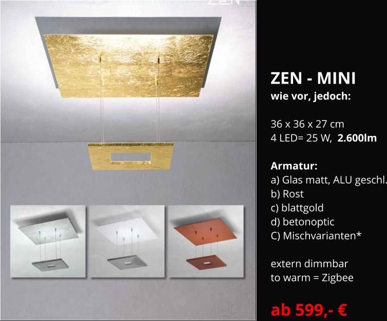 ZEN - MINI  wie vor, jedoch:  36 x 36 x 27 cm 4 LED= 25 W,  2.600lm  Armatur:   a) Glas matt, ALU geschl. b) Rost  c) blattgold  d) betonoptic C) Mischvarianten*  extern dimmbar  to warm = Zigbee  ab 599,- €