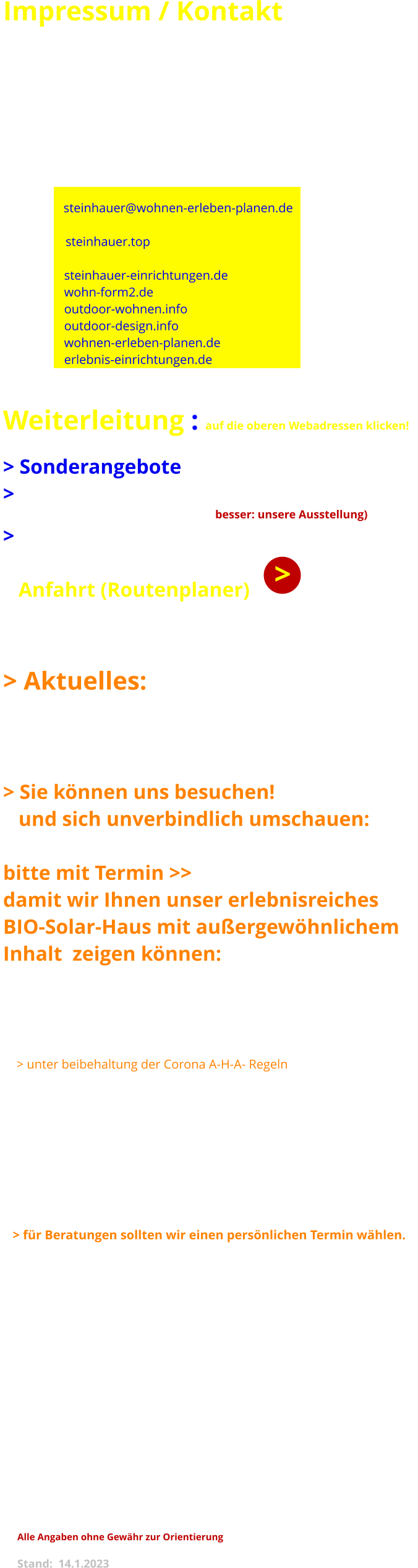 Impressum / Kontakt  Inhaber:  Eckhardt Steinhauer                   Interieur-Designer grad.  Adresse:  74424  Bühlertann                   Fasanenweg 11  Tel. :          07973 - 889     /   Fax:   07973 - 911 815  E-Mail:      steinhauer@wohnen-erleben-planen.de  Web:          steinhauer.top                      steinhauer-einrichtungen.de                    wohn-form2.de                    outdoor-wohnen.info                    outdoor-design.info                    wohnen-erleben-planen.de                    erlebnis-einrichtungen.de    Weiterleitung : auf die oberen Webadressen klicken!  > Sonderangebote  (auf fast allen Seiten) > Design - Unikate + Bilder (dann >> auf Accessoires & Kunst klicken          neue Webseite befindet sich im Aufbau - Geduld >> besser: unsere Ausstellung) > Gardinen + Stoffe  in besonderer Auswahl >> Ausstellung     Anfahrt (Routenplaner)     > Aktuelles:     > Sie können uns besuchen!     und sich unverbindlich umschauen:  bitte mit Termin >>  07973 889 damit wir Ihnen unser erlebnisreiches  BIO-Solar-Haus mit außergewöhnlichem Inhalt  zeigen können:         Di - Sa :  14°° - 18°°     > unter beibehaltung der Corona A-H-A- Regeln     > bei uns erstmals >> alles unter einem Dach:     > Gartenmöbel aus Edelstahl, ALU, Holz Kunststoff, S     > außergewöhnliche Schirme und Leuchten     > hochwertige Möbel + Esstische > Sitzmöbel > Garderoben u.v.m.     > große Auswahl an sinnvollen Design-Leuchten + Klassikern     > attraktive, harmonisierende Gardinen und Stoffe     > Gardinen- Schienen und Design-Amaturen     > florale Kunstwerke, Bilder und Skulpturen     > für Beratungen sollten wir einen persönlichen Termin wählen.     > Parkplätze am Haus und in der Nähe  DSGVO:   Wir verwenden Ihre Kontaktdaten nur zur Abwicklung etwaiger Anfragen und Angebote.    Die Adressen werden Nicht verkauft.  Für etwaige Auftragsabwicklungen benutzen wir ein betriebs-internes Programm ohne Online-Anschluss.  Steuer-Nr.   DE 151 480 374   IHK: 10000 74 91 72 Bankverbindung: Raiffeisenbank Bühlertal: DE 51 600 690 750 082 800 006  Referenzen: siehe gesonderte Aufstellung über Button in der Navigationsleiste   Gestaltung  dieser Websites : Eckhardt Steinhauer Designer grad.   mit Xara Webdesigner (1. Versuch) Anregungen zur Verbesserung der Darstellung  und Abwicklung werden gern entgegen genommen.   Alle Angaben ohne Gewähr zur Orientierung        Stand:  14.1.2023   >